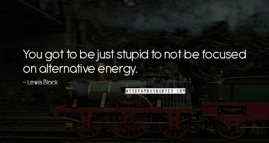 Lewis Black Quotes: You got to be just stupid to not be focused on alternative energy.