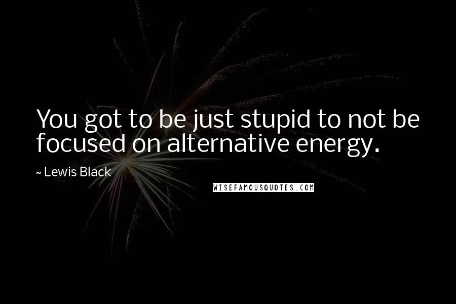 Lewis Black Quotes: You got to be just stupid to not be focused on alternative energy.