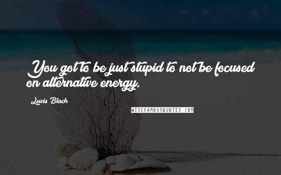 Lewis Black Quotes: You got to be just stupid to not be focused on alternative energy.