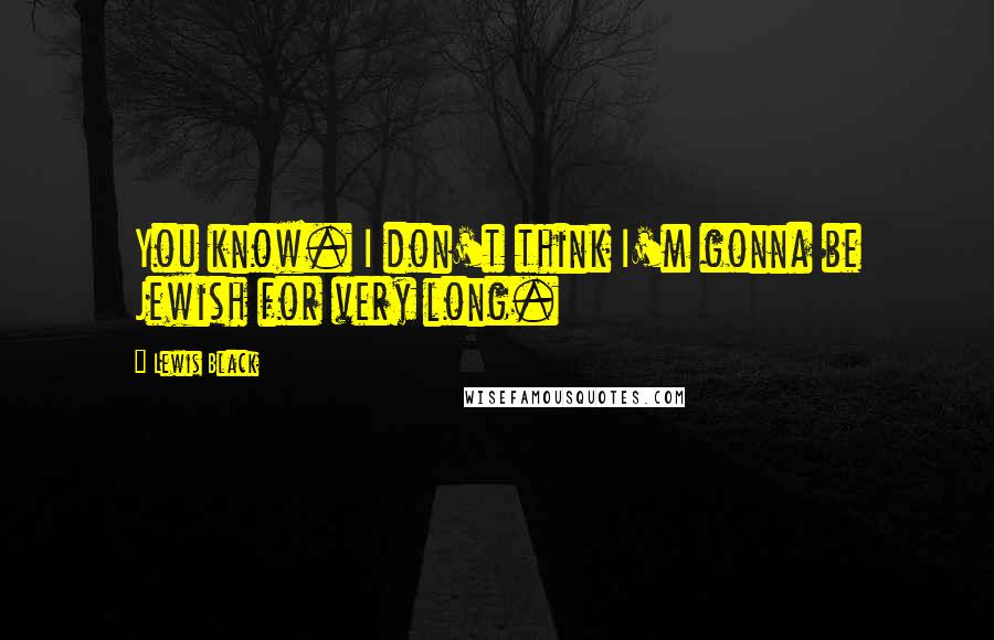 Lewis Black Quotes: You know. I don't think I'm gonna be Jewish for very long.