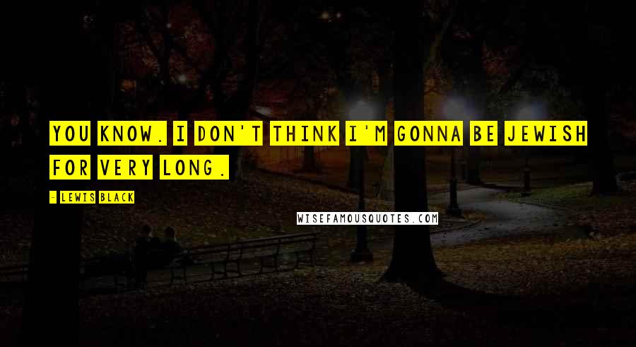 Lewis Black Quotes: You know. I don't think I'm gonna be Jewish for very long.