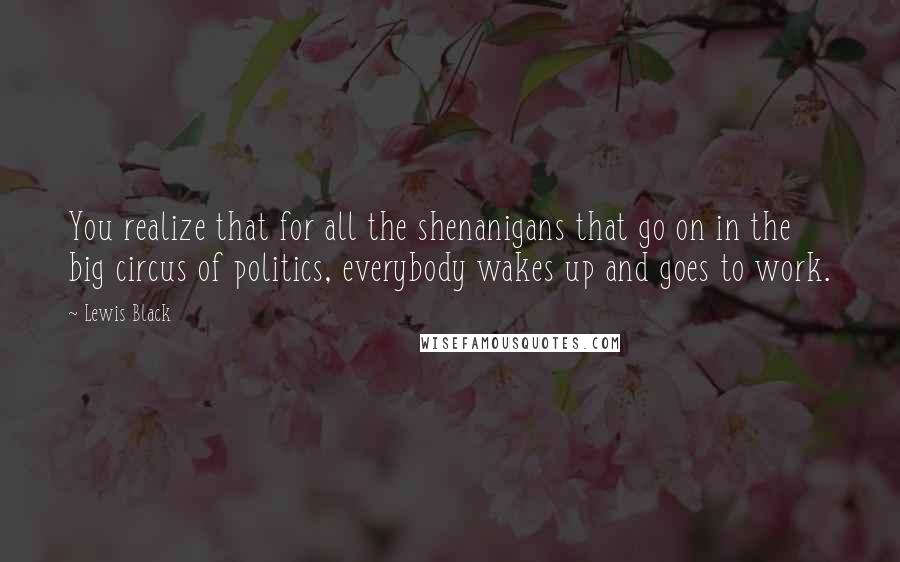 Lewis Black Quotes: You realize that for all the shenanigans that go on in the big circus of politics, everybody wakes up and goes to work.