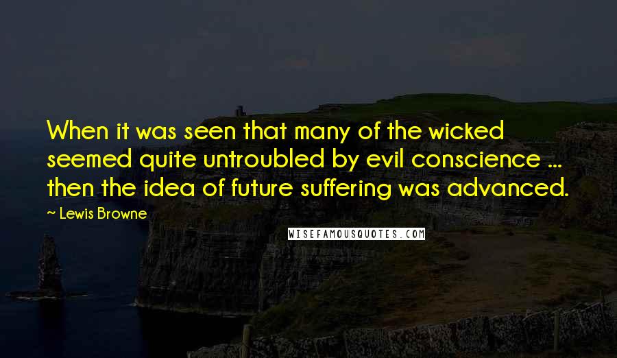 Lewis Browne Quotes: When it was seen that many of the wicked seemed quite untroubled by evil conscience ... then the idea of future suffering was advanced.