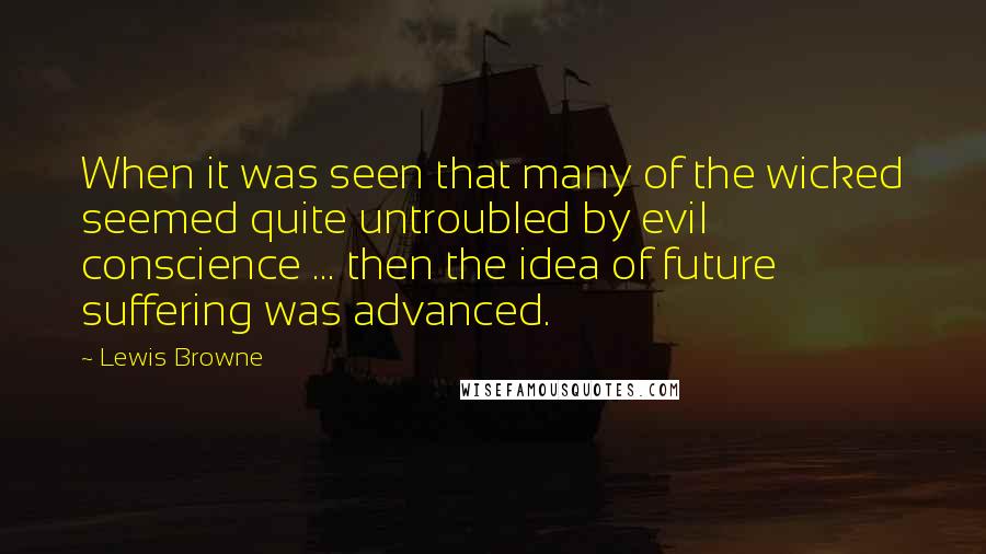 Lewis Browne Quotes: When it was seen that many of the wicked seemed quite untroubled by evil conscience ... then the idea of future suffering was advanced.