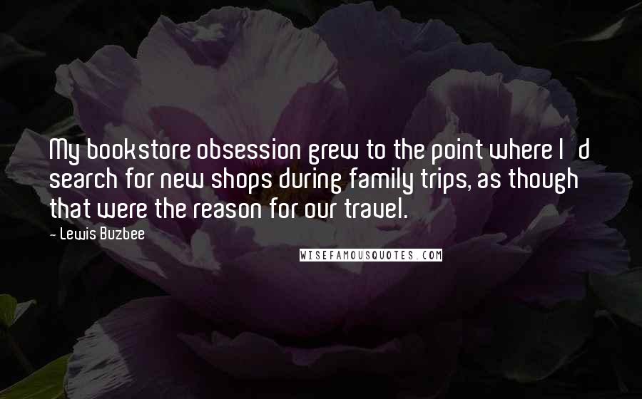 Lewis Buzbee Quotes: My bookstore obsession grew to the point where I'd search for new shops during family trips, as though that were the reason for our travel.