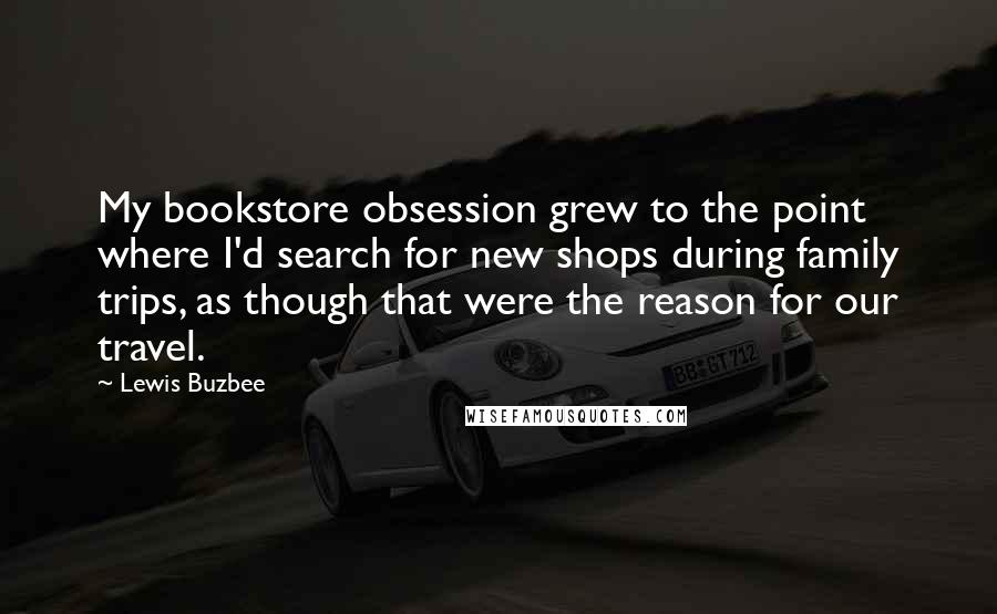 Lewis Buzbee Quotes: My bookstore obsession grew to the point where I'd search for new shops during family trips, as though that were the reason for our travel.