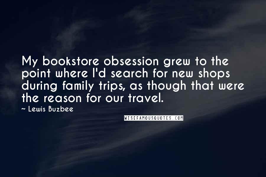 Lewis Buzbee Quotes: My bookstore obsession grew to the point where I'd search for new shops during family trips, as though that were the reason for our travel.