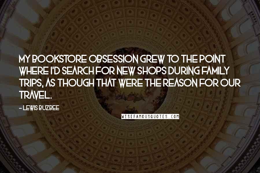 Lewis Buzbee Quotes: My bookstore obsession grew to the point where I'd search for new shops during family trips, as though that were the reason for our travel.