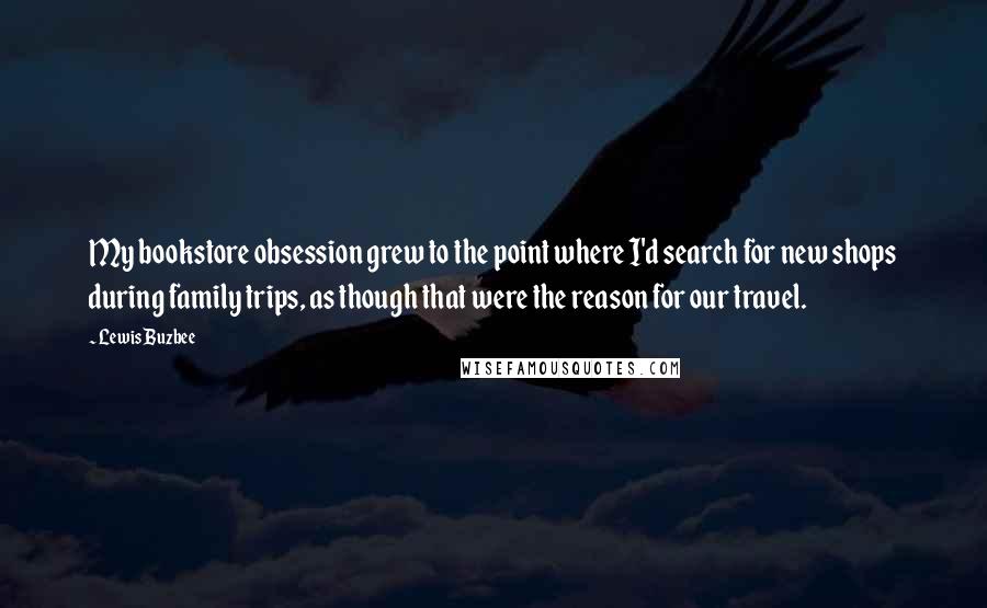 Lewis Buzbee Quotes: My bookstore obsession grew to the point where I'd search for new shops during family trips, as though that were the reason for our travel.