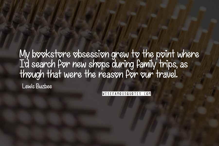 Lewis Buzbee Quotes: My bookstore obsession grew to the point where I'd search for new shops during family trips, as though that were the reason for our travel.
