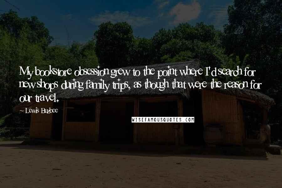 Lewis Buzbee Quotes: My bookstore obsession grew to the point where I'd search for new shops during family trips, as though that were the reason for our travel.