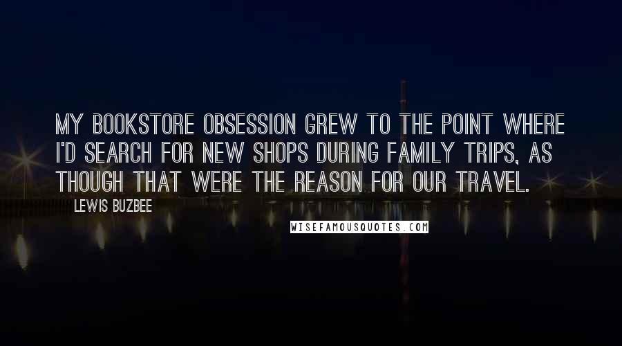 Lewis Buzbee Quotes: My bookstore obsession grew to the point where I'd search for new shops during family trips, as though that were the reason for our travel.