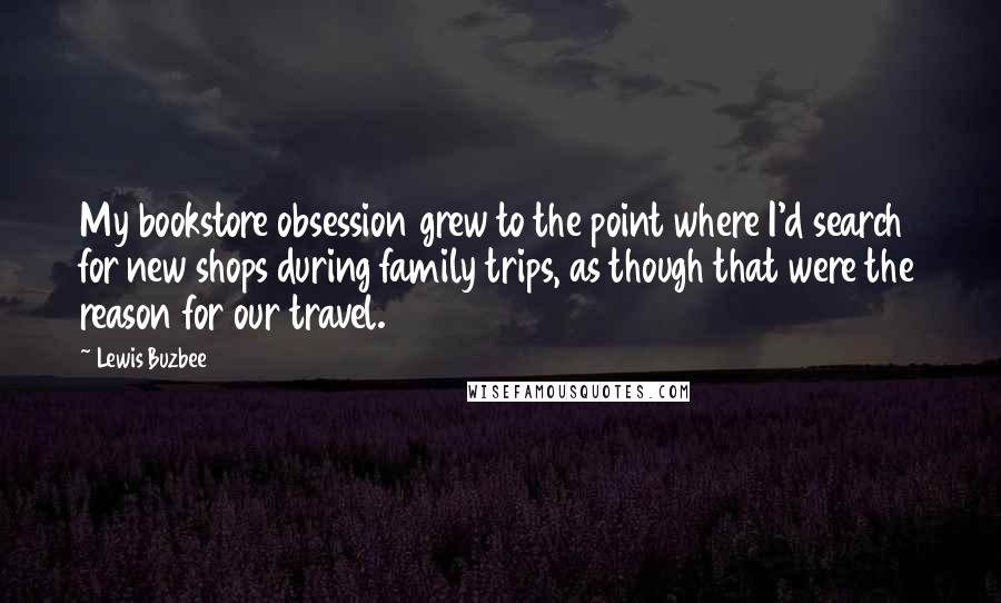 Lewis Buzbee Quotes: My bookstore obsession grew to the point where I'd search for new shops during family trips, as though that were the reason for our travel.