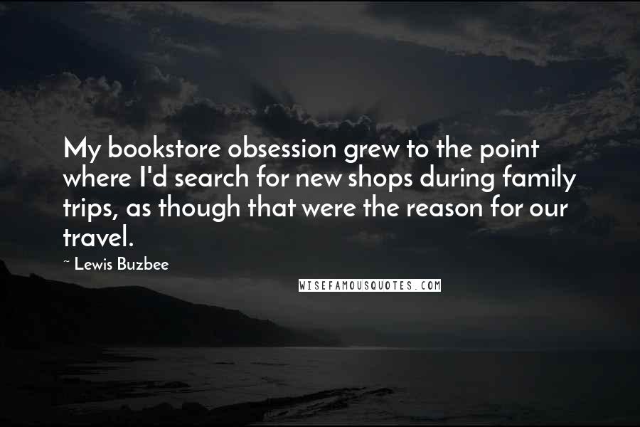 Lewis Buzbee Quotes: My bookstore obsession grew to the point where I'd search for new shops during family trips, as though that were the reason for our travel.