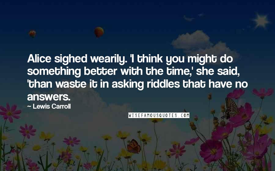 Lewis Carroll Quotes: Alice sighed wearily. 'I think you might do something better with the time,' she said, 'than waste it in asking riddles that have no answers.