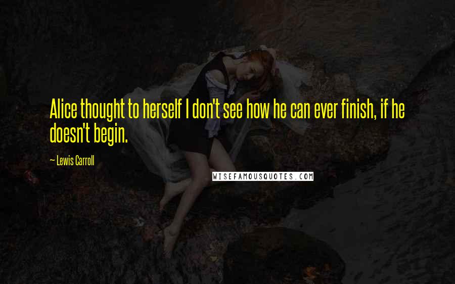 Lewis Carroll Quotes: Alice thought to herself I don't see how he can ever finish, if he doesn't begin.