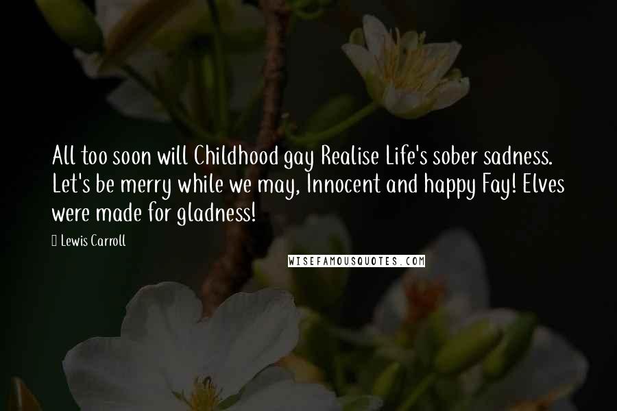 Lewis Carroll Quotes: All too soon will Childhood gay Realise Life's sober sadness. Let's be merry while we may, Innocent and happy Fay! Elves were made for gladness!