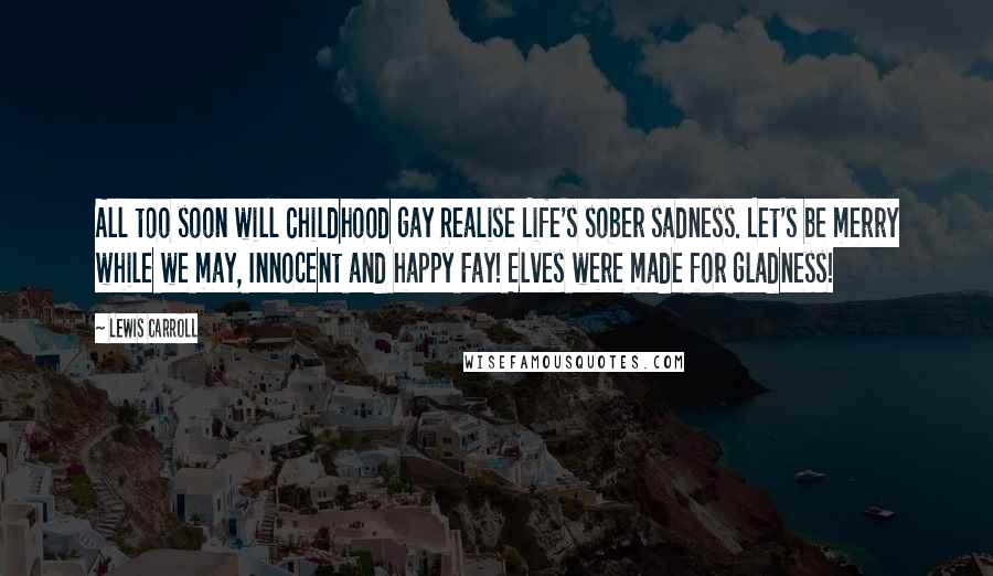 Lewis Carroll Quotes: All too soon will Childhood gay Realise Life's sober sadness. Let's be merry while we may, Innocent and happy Fay! Elves were made for gladness!