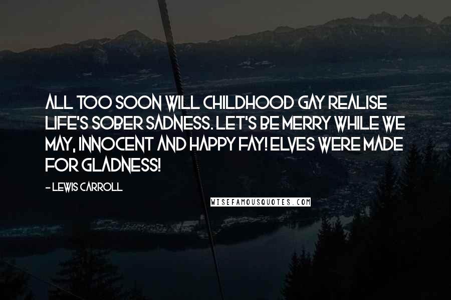 Lewis Carroll Quotes: All too soon will Childhood gay Realise Life's sober sadness. Let's be merry while we may, Innocent and happy Fay! Elves were made for gladness!
