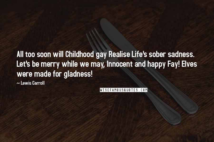 Lewis Carroll Quotes: All too soon will Childhood gay Realise Life's sober sadness. Let's be merry while we may, Innocent and happy Fay! Elves were made for gladness!