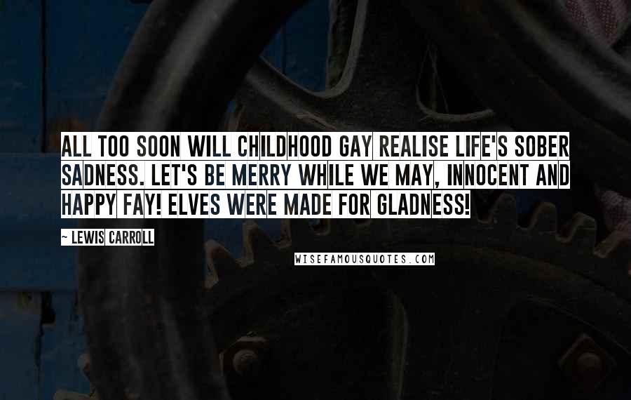 Lewis Carroll Quotes: All too soon will Childhood gay Realise Life's sober sadness. Let's be merry while we may, Innocent and happy Fay! Elves were made for gladness!