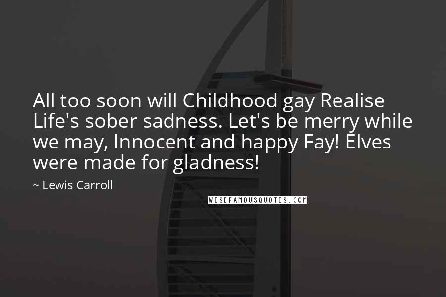 Lewis Carroll Quotes: All too soon will Childhood gay Realise Life's sober sadness. Let's be merry while we may, Innocent and happy Fay! Elves were made for gladness!