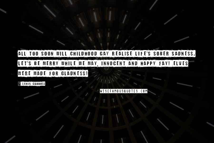 Lewis Carroll Quotes: All too soon will Childhood gay Realise Life's sober sadness. Let's be merry while we may, Innocent and happy Fay! Elves were made for gladness!