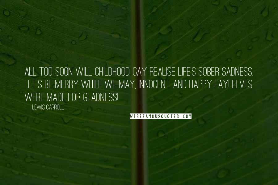 Lewis Carroll Quotes: All too soon will Childhood gay Realise Life's sober sadness. Let's be merry while we may, Innocent and happy Fay! Elves were made for gladness!