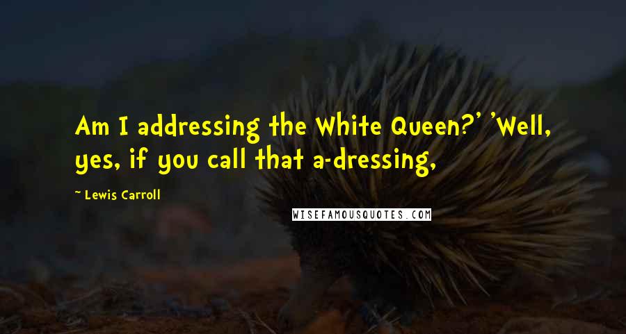 Lewis Carroll Quotes: Am I addressing the White Queen?' 'Well, yes, if you call that a-dressing,