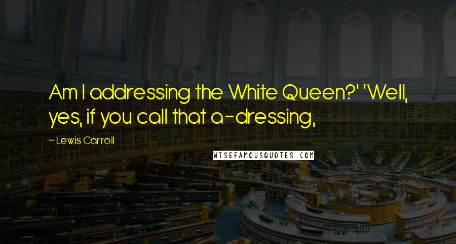 Lewis Carroll Quotes: Am I addressing the White Queen?' 'Well, yes, if you call that a-dressing,