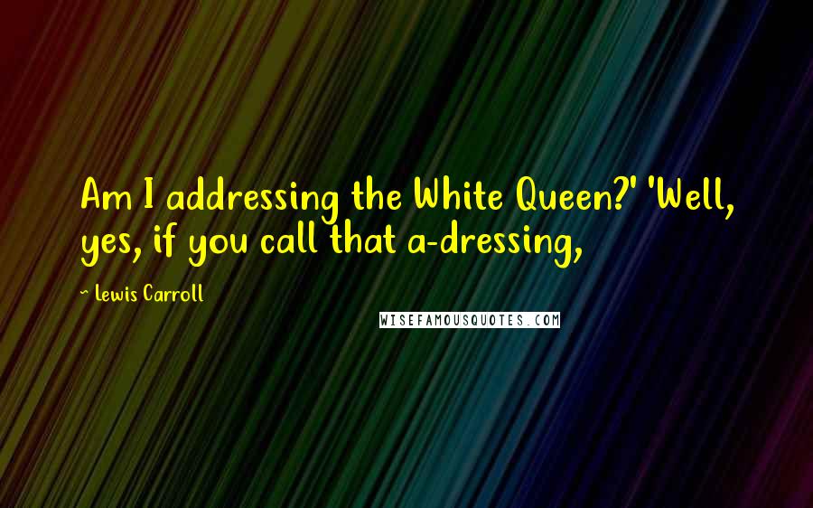 Lewis Carroll Quotes: Am I addressing the White Queen?' 'Well, yes, if you call that a-dressing,