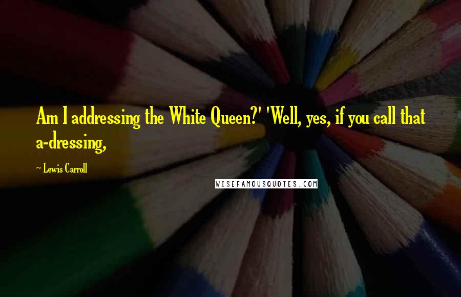 Lewis Carroll Quotes: Am I addressing the White Queen?' 'Well, yes, if you call that a-dressing,