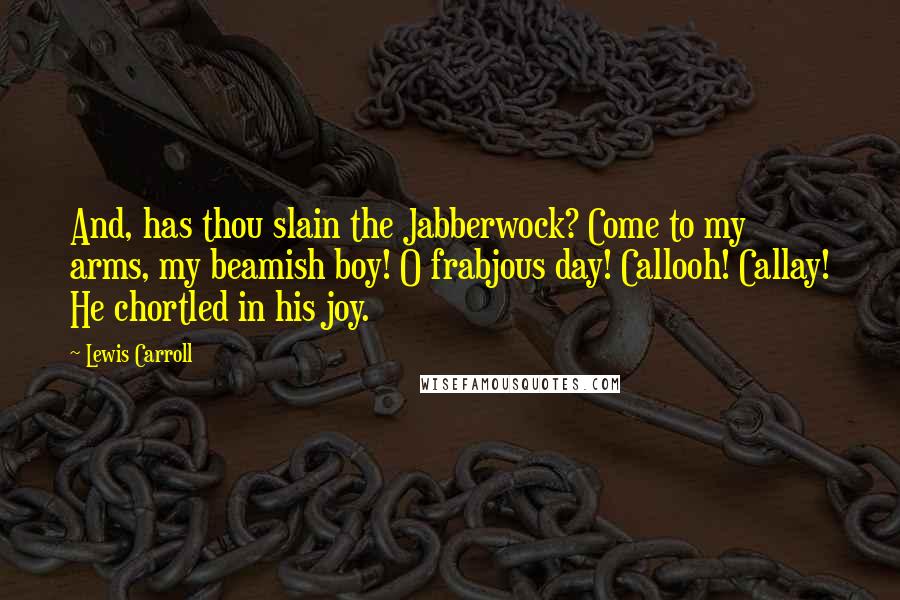 Lewis Carroll Quotes: And, has thou slain the Jabberwock? Come to my arms, my beamish boy! O frabjous day! Callooh! Callay! He chortled in his joy.