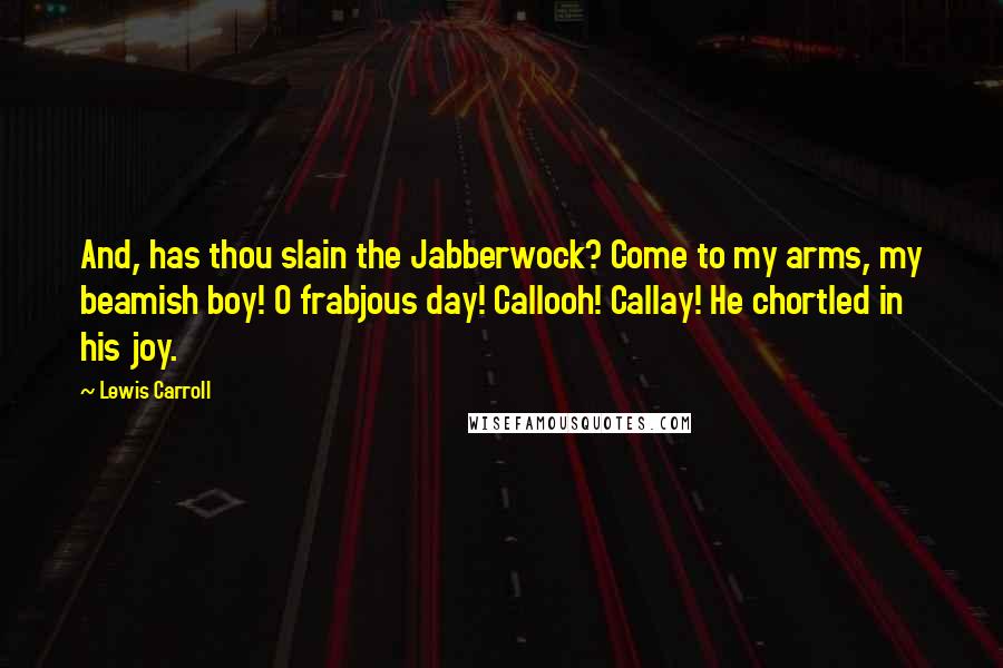 Lewis Carroll Quotes: And, has thou slain the Jabberwock? Come to my arms, my beamish boy! O frabjous day! Callooh! Callay! He chortled in his joy.