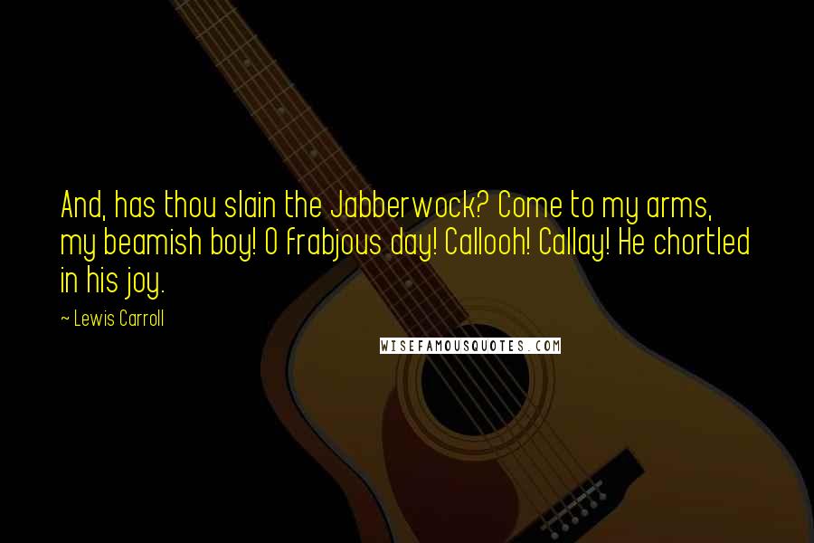 Lewis Carroll Quotes: And, has thou slain the Jabberwock? Come to my arms, my beamish boy! O frabjous day! Callooh! Callay! He chortled in his joy.