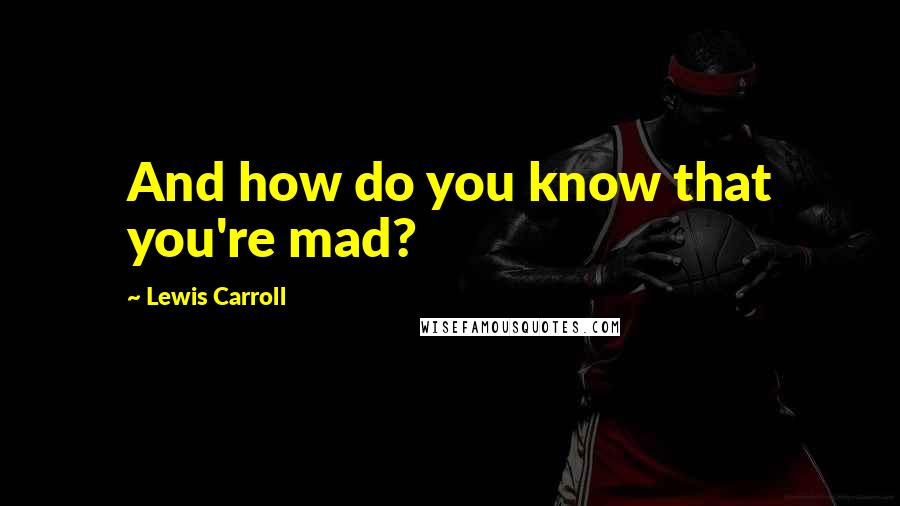 Lewis Carroll Quotes: And how do you know that you're mad?