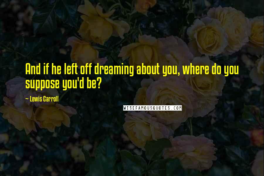 Lewis Carroll Quotes: And if he left off dreaming about you, where do you suppose you'd be?
