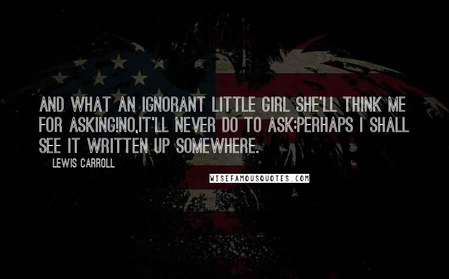 Lewis Carroll Quotes: And what an ignorant little girl she'll think me for asking!No,it'll never do to ask:perhaps I shall see it written up somewhere.