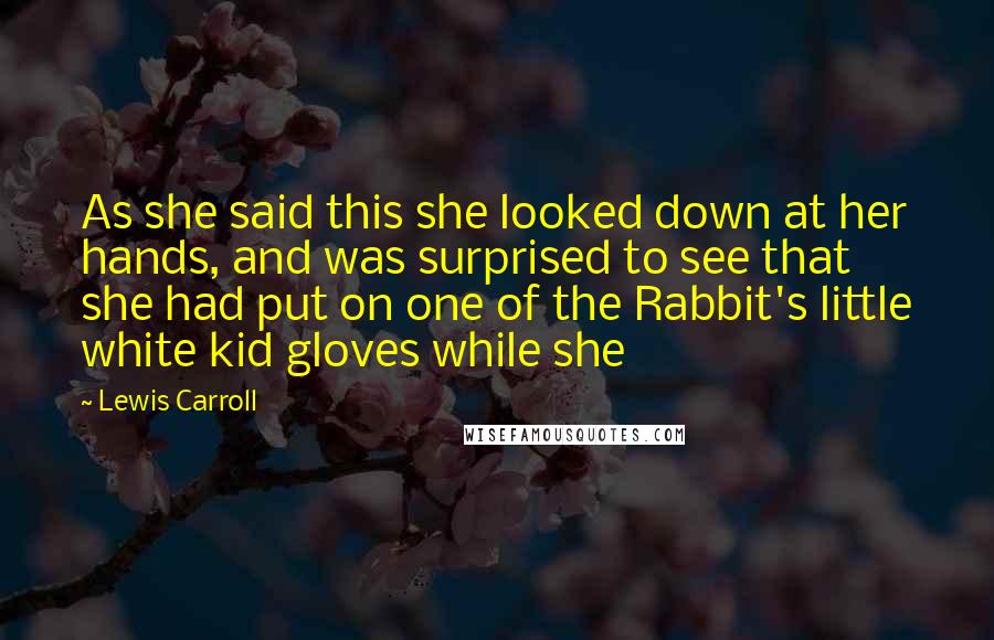 Lewis Carroll Quotes: As she said this she looked down at her hands, and was surprised to see that she had put on one of the Rabbit's little white kid gloves while she