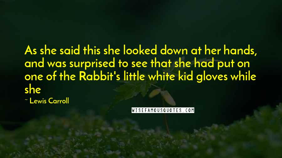 Lewis Carroll Quotes: As she said this she looked down at her hands, and was surprised to see that she had put on one of the Rabbit's little white kid gloves while she