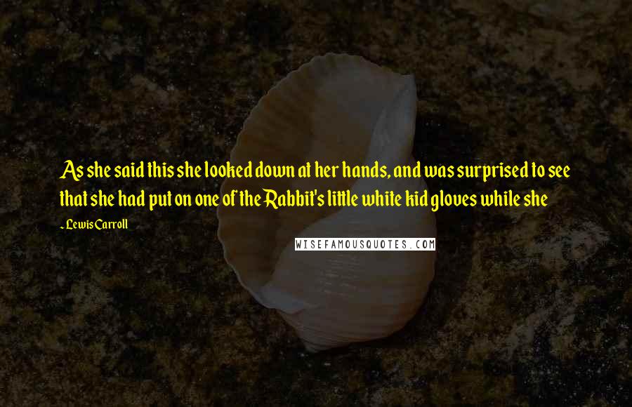 Lewis Carroll Quotes: As she said this she looked down at her hands, and was surprised to see that she had put on one of the Rabbit's little white kid gloves while she