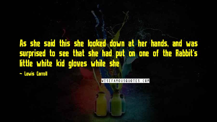 Lewis Carroll Quotes: As she said this she looked down at her hands, and was surprised to see that she had put on one of the Rabbit's little white kid gloves while she