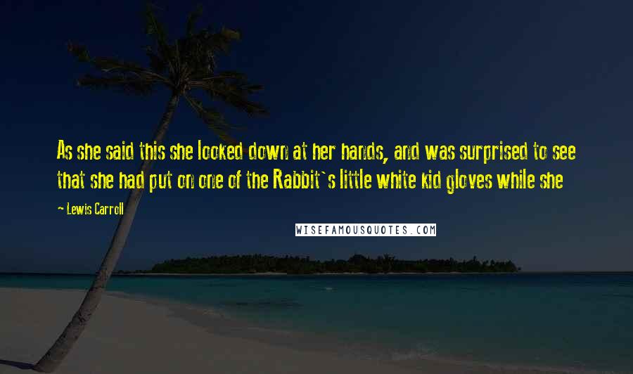 Lewis Carroll Quotes: As she said this she looked down at her hands, and was surprised to see that she had put on one of the Rabbit's little white kid gloves while she