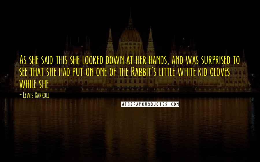 Lewis Carroll Quotes: As she said this she looked down at her hands, and was surprised to see that she had put on one of the Rabbit's little white kid gloves while she