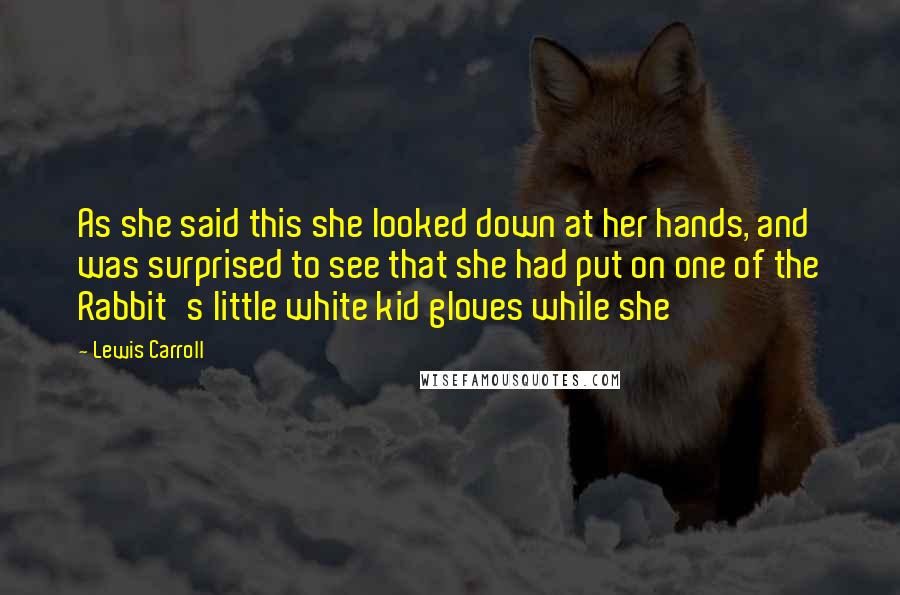 Lewis Carroll Quotes: As she said this she looked down at her hands, and was surprised to see that she had put on one of the Rabbit's little white kid gloves while she