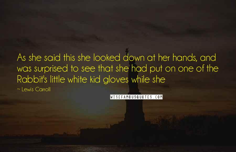 Lewis Carroll Quotes: As she said this she looked down at her hands, and was surprised to see that she had put on one of the Rabbit's little white kid gloves while she