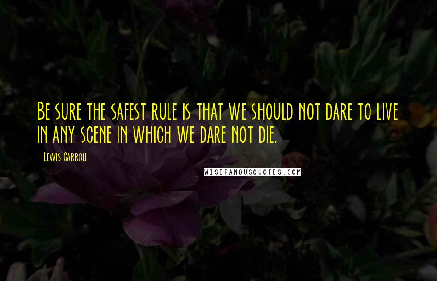 Lewis Carroll Quotes: Be sure the safest rule is that we should not dare to live in any scene in which we dare not die.