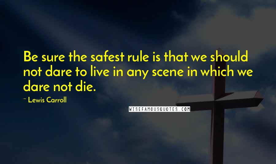 Lewis Carroll Quotes: Be sure the safest rule is that we should not dare to live in any scene in which we dare not die.