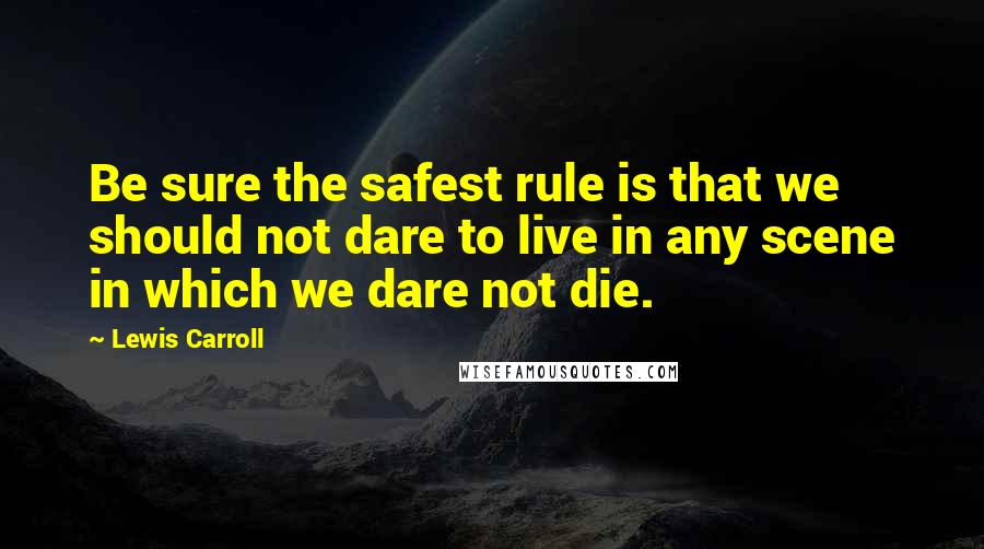 Lewis Carroll Quotes: Be sure the safest rule is that we should not dare to live in any scene in which we dare not die.