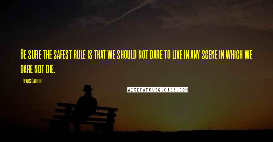 Lewis Carroll Quotes: Be sure the safest rule is that we should not dare to live in any scene in which we dare not die.